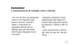 -em vez de fazer as perguntas
como n’um inquérito (que
levará à âncora “escola”),
saber ir colocando as
questões através de um
diálogo que permite saber
informação integrada numa
conversa
-passado, presente, futuro:
organização das ideias em
função das perguntas (forma
de explorar o cliente a MP ou
CP)
-ouvir activamente o cliente,
dar valor ao que diz: escuta
activa
humanizar
o atendimento & relação com o cliente
 