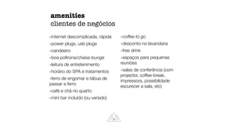 amenities
clientes de negócios
-internet descomplicada, rápida
-power plugs, usb plugs
-candeeiro
-boa poltrona/chaise lounge
-leitura de entretenimento
-horário do SPA e tratamentos
-ferro de engomar e tábua de
passar a ferro
-café e chá no quarto
-mini bar incluído (ou variado)
-coffee to go
-desconto no lavandaria
-free drink
-espaços para pequenas
reuniões
-salas de conferência (com
projector, coffee-break,
impressora, possibilidade
escurecer a sala, etc)
 