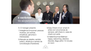 6. O manager presente
7.Inteligência Emocional: pessoas
intuitivas, pro-activas,
empáticas, genuínas e
interessadas
8.Atenção ao detalhe, sentido
prático, eﬁciência e sentido de
concretização (Fazedores)
9.Easy Check-in/out: email 24
antes com encomenda de
serviços, self-check-in, caixa de
check-out cards
10.Vallet/Doorman/Bellman:
happy, welcoming, attentive.
Discrete. Bags within 10 minutes
on room
o carácter
do alojamento em serviço
 