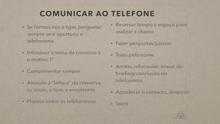 COMUNICAR AO TELEFONE
• Se formos nós a ligar, perguntar
sempre se é oportuno o
telefonema
• Introduzir o tema da conversa e
o motivo 1º
• Cumprimentar sempre
• Atenção à “leitura” da conversa,
os sinais, o tom, a envolvente
• Planeie todos os telefonemas
• Reservar tempo e espaço para
realizar a chama
• Fazer perguntas/pausas
• Trato pelo nome
• Anotar, reformular, enviar de-
brieﬁng/conclusão do
telefonema
• Agradecer o contacto, despedir
• Sorrir
 