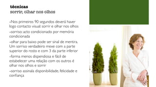-Nos primeiros 90 segundos deverá haver
logo contacto visual: sorrir e olhar nos olhos
-sorriso: acto condicionado por memória
condicionada
-olhar para baixo pode ser sinal de mentira.
Um sorriso verdadeiro mexe com a parte
superior do rosto e com 3 da parte inferior
-forma menos dispendiosa e fácil de
estabelecer uma relação com os outros é
olhar nos olhos e sorrir
-sorriso assinala disponibilidade, felicidade e
conﬁança
técnicas
sorrir, olhar nos olhos
 