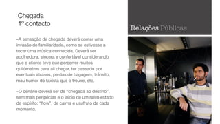 -A sensação de chegada deverá conter uma
invasão de familiaridade, como se estivesse a
tocar uma música conhecida. Deverá ser
acolhedora, sincera e confortável considerando
que o cliente teve que percorrer muitos
quilómetros para ali chegar, ter passado por
eventuais atrasos, perdas de bagagem, trânsito,
mau humor do taxista que o trouxe, etc. 

-O cenário deverá ser de “chegada ao destino”,
sem mais peripécias e o início de um novo estado
de espírito: “ﬂow”, de calma e usufruto de cada
momento.
Chegada
1º contacto
Relações Públicas
 