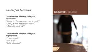 Cumprimento e Saudação à chegada
apropriados˝
“Bem-vindo! Como correu a sua viagem?”˝
“Olá! Que bom recebê-lo no nosso
restaurante outra vez!”˝
Cumprimento e Saudação à chegada
inapropriados˝
“O seu pedido?”˝
“Faça favor!”˝
“Tenha a bondade”
saudações & dizeres
Relações Públicas
 