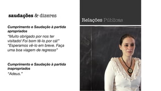 Cumprimento e Saudação à partida
apropriados
“Muito obrigado por nos ter
visitado! Foi bom tê-lo por cá!”
“Esperamos vê-lo em breve. Faça
uma boa viagem de regresso”
Cumprimento e Saudação à partida
inapropriados
“Adeus.”
saudações & dizeres
Relações Públicas
 