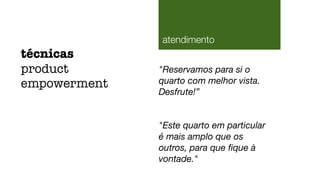 "Reservamos para si o
quarto com melhor vista.
Desfrute!”
"Este quarto em particular
é mais amplo que os
outros, para que ﬁque à
vontade."
técnicas
product
empowerment
atendimento
 