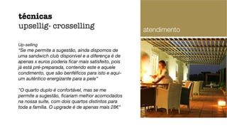 Up-selling
“Se me permite a sugestão, ainda dispomos de
uma sandwich club disponível e a diferença é de
apenas x euros poderia ﬁcar mais satisfeito, pois
já está pré-preparada, contendo este e aquele
condimento, que são benféﬁcos para isto e aqui-
um autêntico energizante para a pele”
"O quarto duplo é confortável, mas se me
permite a sugestão, ﬁcariam melhor acomodados
na nossa suite, com dois quartos distintos para
toda a família. O upgrade é de apenas mais 28€"
técnicas
upsellig- crosselling atendimento
 