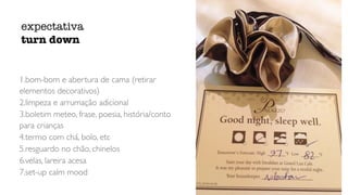 1.bom-bom e abertura de cama (retirar
elementos decorativos)
2.limpeza e arrumação adicional
3.boletim meteo, frase, poesia, história/conto
para crianças
4.termo com chá, bolo, etc
5.resguardo no chão, chinelos
6.velas, lareira acesa
7.set-up calm mood
expectativa
turn down
 