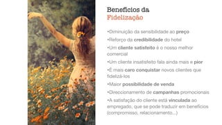 Benefícios da
Fidelização
ﬁdelização,
atendimento
•Diminuição da sensibilidade ao preço

•Reforço da credibilidade do hotel

•Um cliente satisfeito é o nosso melhor
comercial

•Um cliente insatisfeito fala ainda mais e pior

•É mais caro conquistar novos clientes que
ﬁdelizá-los

•Maior possibilidade de venda

•Direccionamento de campanhas promocionais

•A satisfação do cliente está vinculada ao
empregado, que se pode traduzir em benefícios
(compromisso, relacionamento...)
 