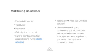 l
Era do Adprosumer
l
Tripadvisor
l
Newsletter
l
Ciclo de vida do produto
l
Fazer o cliente o mais feliz
possível (como numa relação
amorosa)
l
ﬁlosoﬁa CRM, mais que um mero
software
l
cliente deve sentir que o
conhecem e que vão propor o
melhor para ele (quer naquele
hotel, quer em termos globais do
que existe... tem que estar
convencido disso)
Marketing Relacional
 