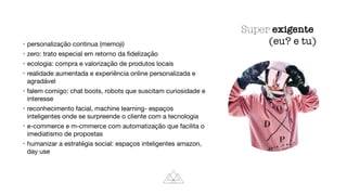 • personalização continua (memoji)

• zero: trato especial em retorno da ﬁdelização

• ecologia: compra e valorização de produtos locais

• realidade aumentada e experiência online personalizada e
agradável

• falem comigo: chat boots, robots que suscitam curiosidade e
interesse

• reconhecimento facial, machine learning- espaços
inteligentes onde se surpreende o cliente com a tecnologia

• e-commerce e m-cmmerce com automatização que facilita o
imediatismo de propostas

• humanizar a estratégia social: espaços inteligentes amazon,
day use
Super exigente
(eu? e tu)
 