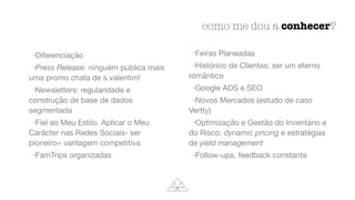 como me dou a conhecer?
•Diferenciação

•Press Release: ninguém publica mais
uma promo chata de s.valentim!

•Newsletters: regularidade e
construção de base de dados
segmentada

•Fiel ao Meu Estilo. Aplicar o Meu
Carácter nas Redes Sociais- ser
pioneiro= vantagem competitiva

•FamTrips organizadas

•Feiras Planeadas

•Histórico de Clientes: ser um eterno
romântico

•Google ADS e SEO

•Novos Mercados (estudo de caso
Vertty)

•Optimização e Gestão do Inventário e
do Risco: dynamic pricing e estratégias
de yield management
•Follow-ups, feedback constante
 