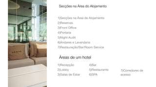 1)Secções na Área de Alojamento

2)Reservas

3)Front Oﬃce

4)Portaria

5)Night Audit

6)Andares e Lavandaria

7)Restauração/Bar/Room Service
Secções na Área do Alojamento
Áreas de um hotel
1)Recepção

2)Lobby

3)Salas de Estar

4)Bar

5)Restaurante

6)SPA

7)Corredores de
acesso
 