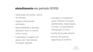 l
valorização do tempo, acima
do dinheiro
l
viagens intencionais,
pensadas
l
disponibilidade e atenção
absoluta: foco no cliente
como nunca
l
3 gerações e viagens em
grupo, por mais tempo:
conseguir agradar
l
vantagem competitiva?
quem oferecer inovação:
atendimento, higienização,
no trato, na experiência-
preparação é chave
l
acolhimento pelo exterior
l
serviço de quartos,
segurança & conforto
atendimento em período COVID
 