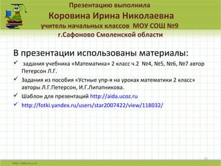 Презентацию выполнила
Коровина Ирина Николаевна
учитель начальных классов МОУ СОШ №9
г.Сафоново Смоленской области
В презентации использованы материалы:
 задания учебника «Математика» 2 класс ч.2 №4, №5, №6, №7 автор
Петерсон Л.Г.
 Задания из пособия «Устные упр-я на уроках математики 2 класс»
авторы Л.Г.Петерсон, И.Г.Липатникова.
 Шаблон для презентаций http://aida.ucoz.ru
 http://fotki.yandex.ru/users/star2007422/view/118032/
11
 