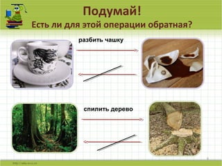 Подумай!
Есть ли для этой операции обратная?
6
разбить чашку
спилить дерево
 