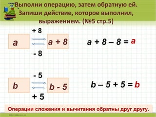 Выполни операцию, затем обратную ей.
Запиши действие, которое выполнил,
выражением. (№5 стр.5)
7
a
+ 8
a + 8
- 8
a + 8 – 8 = a
b b - 5
- 5
+ 5
b – 5 + 5 = b
Операции сложения и вычитания обратны друг другу.
 