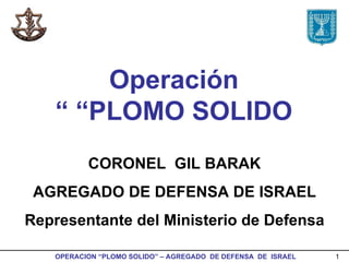 Operación  “ PLOMO SOLIDO ” CORONEL  GIL BARAK AGREGADO DE DEFENSA DE ISRAEL Representante del Ministerio de Defensa 