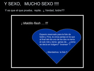 Y SEXO,  MUCHO SEXO !!!!     Y es que el que prueba,  repite.  ¿ Verdad, Isidre?? Espacio reservado para la foto de  Isidre y Fina, la única pareja en la que al final del día uno de los dos no tenía el culo roto y tenía  ganas de… ¿cómo se decía en búlgaro ?   ”evanear” !! ¡ Mandadnos  la foto !! ¡ Maldito flash … !!! 
