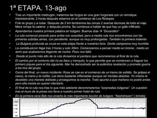 1ª ETAPA. 13-ago Tras un importante madrugón, metemos las furgos en una gran furgoneta con un remolque impresionante. 2 horas después estamos en el comienzo de Los Rodopes Foto te grupo y a rodar. Después de 2 km tendremos las únicas 2 averías técnicas de todo el viaje. Mara rompe la cadena  y después pincha. Se comienza a hablar de que hay un gafe infiltrado.  Aprendemos nuestra primera palabra en búlgaro. Buenos días     “Dovardém” La ruta comenzó picando para arriba con suavidad, pero a media ruta nos encontramos con las primeras subidas serias, con pendiente, aunque no muy prolongadas. También la primera trialerita La Bulgaria profunda se cruza en esta etapa frente a nuestras bicis. Gente campesina muy humilde. La comida-picnic llega tras 3 horas y solo 30km. Comenzamos a pensar medio en broma , medio en serio que acabaremos llegando de noche. Poco nos faltó Desde el punto más alto de la ruta divisamos el pantano que recorreremos al final de la ruta.  El camino por el contorno del río es llano y tranquilo, lo que permite que se comiencen a fraguar los primero piques para el día siguiente. Mar ha demostrado ser la auténtica revelación y promete guerra a los tíos del grupo. Cerca del final, un nuevo incidente: Rosa se cae en el comienzo de un tramo de asfalto. Se golpea el casco, la mano y la rodilla. Las tiene bastante inflamadas aunque sin heridas abiertas. Yo mismo le desdoblo una maneta doblada y proseguimos la marcha. Todo apunta a que mañana no podrá andar, pero ella insista en querer intentarlo. El final de la ruta nos trae lo que más adelante denominaremos “sorpresitas búlgaras”. Un cuestión tras el muro de la presa nos lleva a nuestro primer hotel de ruta.  En la primera cena Bob nos enseña la más importante lección de búlgaro: “Nashdraven” ( brindis) 