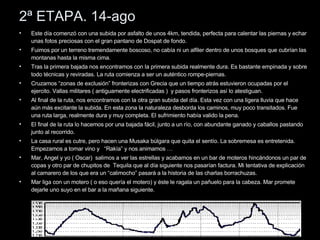 2ª ETAPA. 14-ago Este día comenzó con una subida por asfalto de unos 4km, tendida, perfecta para calentar las piernas y echar unas fotos preciosas con el gran pantano de Dospat de fondo. Fuimos por un terreno tremendamente boscoso, no cabía ni un alfiler dentro de unos bosques que cubrían las montanas hasta la misma cima. Tras la primera bajada nos encontramos con la primera subida realmente dura. Es bastante empinada y sobre todo técnicas y reviradas. La ruta comienza a ser un auténtico rompe-piernas.  Cruzamos “zonas de exclusión” fronterizas con Grecia que un tiempo atrás estuvieron ocupadas por el ejercito. Vallas militares ( antiguamente electrificadas )  y pasos fronterizos así lo atestiguan. Al final de la ruta, nos encontramos con la otra gran subida del día. Esta vez con una ligera lluvia que hace aún más excitante la subida. En esta zona la naturaleza desborda los caminos, muy poco transitados. Fue una ruta larga, realmente dura y muy completa. El sufrimiento había valido la pena. El final de la ruta lo hacemos por una bajada fácil, junto a un río, con abundante ganado y caballos pastando junto al recorrido. La casa rural es cutre, pero hacen una Musaka búlgara que quita el sentío. La sobremesa es entretenida. Empezamos a tomar vino y  “Rakía” y nos animamos …  Mar, Angel y yo ( Oscar)  salimos a ver las estrellas y acabamos en un bar de moteros hincándonos un par de copas y otro par de chupitos de  Tequila que al día siguiente nos pasarían factura. Mi tentativa de explicación al camarero de los que era un “calimocho” pasará a la historia de las charlas borrachuzas. Mar liga con un motero ( o eso quería el motero) y éste le ragala un pañuelo para la cabeza. Mar promete dejarle uno suyo en el bar a la mañana siguiente. 