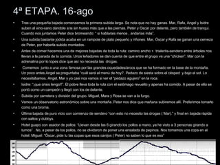 4ª ETAPA. 16-ago Tras una pequeña bajada comenzamos la primera subida larga. Se nota que no hay ganas. Mar, Rafa, Angel y Isidre suben al xino-xano dándole a la sin hueso más que a las piernas. Peter y Oscar por delante, pero también de tranqui. Cuando nos juntamos Peter dice bromeando: “ si hablarais menos , andarías más”. Una subida bastante jodida acaba en un rampote de plato pequeño y riñones. Mar, Óscar y Rafa se ganan una cerveza de Peter, por haberla subido montados. Antes de comer hacemos una de mejores bajadas de toda la ruta: camino ancho +  trialerita-sendero entre árboles nos llevan a la parada de la comida. Unos leñadores se dan cuenta de que entre el grupo va una “chicken”. Mar con la adrenalina por lo topes dice que así no necesita las  drogas. Comemos  junto a una zona famosa por las grandes oquedades/arcos que se ha formado en la base de la montaña. Un poco antes Angel se preguntaba “cuál será el menú de hoy?. Pedazo de siesta sobre el césped  y bajo el sol. Lo necesitábamos. Angel, Mar y yo casi nos vamos si ver el “pedazo agujero” en la roca. Isidre: “¡que crisis tengo!!”. El pobre lleva toda la ruta con el estómago revuelto y apenas ha comido. A pesar de ello se portó como un campeón y llegó con los de delante. Subida por carretera y división del grupo. Miguel, Mara y Rosa se van a la furgo. Vemos un observatorio astronómico sobre una montaña. Peter nos dice que mañana subiremos allí. Preferimos tomarlo como una broma. Última bajada de puro vicio con comienzo de sendero “con esto no necesito las drogas ( Mar).” y final en bajada rápida con saltos y dubbys. Hotel guapo con asador de pollos: “Llevan desde las 6 girando los pollos a mano, ya he visto a 3 personas girando a turnos” . No, a pesar de los pollos, no se olvidaron de poner una ensalada de pepinos. Nos tomamos una copa en el hotel. Miguel: “Óscar, pide tu las copas que esos canijos ( Peter) no saben lo que es eso” 