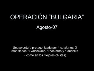 OPERACIÓN “BULGARIA” Agosto-07 Una aventura protagonizada por 4 catalanes, 3 madrileños, 1 valenciano, 1 cántabro y 1 andaluz ( como en los mejores chistes) 