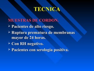 TECNICATECNICA
MUESTRAS DE CORDON.MUESTRAS DE CORDON.
 Pacientes de alto riesgo.Pacientes de alto riesgo.
 Ruptura prematura de membranasRuptura prematura de membranas
mayor de 24 horas.mayor de 24 horas.
 Con RH negativo.Con RH negativo.
 Pacientes con serología positiva.Pacientes con serología positiva.
 