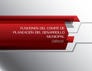 FUNCIONES DEL COMITÉ DE
PLANEACIÓN DEL DESARROLLO
MUNICIPAL
(Jalisco)
 