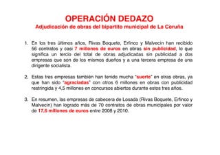 OPERACIÓN DEDAZO
    Adjudicación de obras del bipartito municipal de La Coruña


1. En los tres últimos años, Rivas Boquete, Erfinco y Malvecín han recibido
   56 contratos y casi 7 millones de euros en obras sin publicidad, lo que
   significa un tercio del total de obras adjudicadas sin publicidad a dos
   empresas que son de los mismos dueños y a una tercera empresa de una
   dirigente socialista.

2. Estas tres empresas también han tenido mucha “suerte” en otras obras, ya
   que han sido “agraciadas” con otros 6 millones en obras con publicidad
   restringida y 4,5 millones en concursos abiertos durante estos tres años.

3. En resumen, las empresas de cabecera de Losada (Rivas Boquete, Erfinco y
   Malvecín) han logrado más de 70 contratos de obras municipales por valor
   de 17,6 millones de euros entre 2008 y 2010.
 
