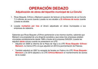 OPERACIÓN DEDAZO
     Adjudicación de obras del bipartito municipal de La Coruña

1. Rivas Boquete, Erfinco y Mailvecín pasaron de facturar al Ayuntamiento de La Coruña
   7,3 millones de euros cuando Losada no era alcalde a 25 millones de euros cuando
   Losada es alcalde.

2. Losada multiplicó por tres el dinero adjudicado en obras municipales a sus
   empresas de cabecera.


 Sabiendo que Rivas Boquete y Erfinco pertenecían a los mismos dueños, sabiendo que
 Malvecín era propiedad de una dirigente socialista y que estas tres empresas estaban
 vinculadas societariamente desde 1989 a través de la empresa GAIUSA, Losada les
 adjudicó obras incluso cuando se presentaron en UTE:
 • Adjudicó en 2006 la reforma de la Plaza de Vigo a la UTE Rivas Boquete- Erfinco-
     Malvecín, la misma UTE a la que adjudicó en 2010 la pavimentación de Palavea.

 •   También adjudicó en 2007 la recogida de fecales en Feáns a la UTE Rivas Boquete-
     Malvecín y en 2010 adjudicó a la UTE Erfinco-Malvecín el mantenimiento de aceras
     de la ciudad.
 
