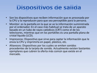 • Son los dispositivos que reciben información que es procesada por
  la CPU y la reproducen para que sea perceptible para la persona.
• Monitor: es la pantalla en la que se ve la información suministrada
  por el ordenador. En el caso más habitual se trata de un aparato
  basado en un tubo de rayos catódicos (CRT) como el de los
  televisores, mientras que en los portátiles es una pantalla plana de
  cristal líquido (LCD).
• Impresoras: Dispositivo que sirve para captar la información que le
  envía la CPU y imprimirla en papel, plástico, etc.
• Altavoces: Dispositivos por los cuales se emiten sonidos
  procedentes de la tarjeta de sonido. Actualmente existen bastantes
  ejemplares que cubren la oferta más común que existe en el
  mercado.
 