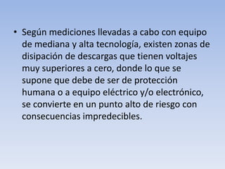 • Según mediciones llevadas a cabo con equipo
  de mediana y alta tecnología, existen zonas de
  disipación de descargas que tienen voltajes
  muy superiores a cero, donde lo que se
  supone que debe de ser de protección
  humana o a equipo eléctrico y/o electrónico,
  se convierte en un punto alto de riesgo con
  consecuencias impredecibles.
 