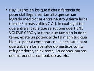 • Hay lugares en los que dicha diferencia de
  potencial llega a ser tan alto que se han
  logrado mediciones entre neutro y tierra física
  (desde 5 o más voltios C.A.), lo cual significa
  que entre el cable que se supone que TIENE
  VOLTAJE CERO y la tierra que también lo debe
  tener, existe un potencial de tal magnitud que
  bien se podría comparar con la necesaria para
  que trabajen los aparatos domésticos como
  refrigeradores, televisores, licuadoras, hornos
  de microondas, computadoras, etc.
 