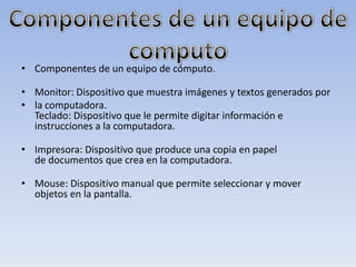 • Componentes de un equipo de cómputo.

• Monitor: Dispositivo que muestra imágenes y textos generados por
• la computadora.
  Teclado: Dispositivo que le permite digitar información e
  instrucciones a la computadora.

• Impresora: Dispositivo que produce una copia en papel
  de documentos que crea en la computadora.

• Mouse: Dispositivo manual que permite seleccionar y mover
  objetos en la pantalla.
 