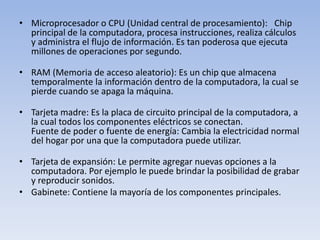 • Microprocesador o CPU (Unidad central de procesamiento): Chip
  principal de la computadora, procesa instrucciones, realiza cálculos
  y administra el flujo de información. Es tan poderosa que ejecuta
  millones de operaciones por segundo.

• RAM (Memoria de acceso aleatorio): Es un chip que almacena
  temporalmente la información dentro de la computadora, la cual se
  pierde cuando se apaga la máquina.

• Tarjeta madre: Es la placa de circuito principal de la computadora, a
  la cual todos los componentes eléctricos se conectan.
  Fuente de poder o fuente de energía: Cambia la electricidad normal
  del hogar por una que la computadora puede utilizar.

• Tarjeta de expansión: Le permite agregar nuevas opciones a la
  computadora. Por ejemplo le puede brindar la posibilidad de grabar
  y reproducir sonidos.
• Gabinete: Contiene la mayoría de los componentes principales.
 