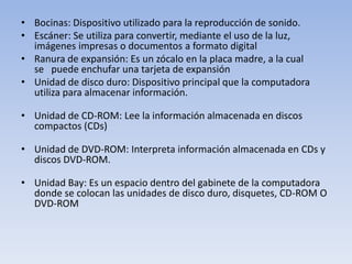 • Bocinas: Dispositivo utilizado para la reproducción de sonido.
• Escáner: Se utiliza para convertir, mediante el uso de la luz,
  imágenes impresas o documentos a formato digital
• Ranura de expansión: Es un zócalo en la placa madre, a la cual
  se puede enchufar una tarjeta de expansión
• Unidad de disco duro: Dispositivo principal que la computadora
  utiliza para almacenar información.

• Unidad de CD-ROM: Lee la información almacenada en discos
  compactos (CDs)

• Unidad de DVD-ROM: Interpreta información almacenada en CDs y
  discos DVD-ROM.

• Unidad Bay: Es un espacio dentro del gabinete de la computadora
  donde se colocan las unidades de disco duro, disquetes, CD-ROM O
  DVD-ROM
 