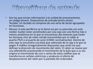 • Son los que envían información a la unidad de procesamiento,
  en código binario. Dispositivos de entrada (entre otros):
  Teclado: Un teclado se compone de una serie de teclas agrupadas
  en funciones.
• Mouse: A este periférico se le llamó así por su parecido con este
  roedor. Suelen estar constituidos por una caja con una forma más o
  menos anatómica en la que se encuentran dos botones que harán
  los famosos clics de ratón siendo transmitidos por el cable al
  puerto PS/II o al puerto de serie (COM1 normalmente). Dentro de
  esta caja se encuentra una bola que sobresale de la caja a la que se
  pegan 4 rodillos ortogonalmente dispuestos que serán los que
  definan la dirección de movimiento del ratón. El ratón se mueve por
  una alfombrilla ocasionando el movimiento de la bola que a su vez
  origina el movimiento de uno o varios de estos rodillos que se
  transforma en señales eléctricas y producen el efecto de
  desplazamiento del ratón por la pantalla del ordenador.
 