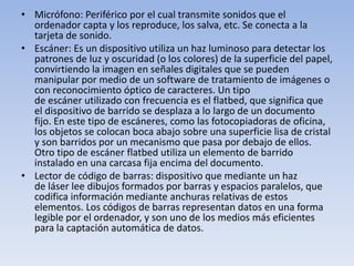 • Micrófono: Periférico por el cual transmite sonidos que el
  ordenador capta y los reproduce, los salva, etc. Se conecta a la
  tarjeta de sonido.
• Escáner: Es un dispositivo utiliza un haz luminoso para detectar los
  patrones de luz y oscuridad (o los colores) de la superficie del papel,
  convirtiendo la imagen en señales digitales que se pueden
  manipular por medio de un software de tratamiento de imágenes o
  con reconocimiento óptico de caracteres. Un tipo
  de escáner utilizado con frecuencia es el flatbed, que significa que
  el dispositivo de barrido se desplaza a lo largo de un documento
  fijo. En este tipo de escáneres, como las fotocopiadoras de oficina,
  los objetos se colocan boca abajo sobre una superficie lisa de cristal
  y son barridos por un mecanismo que pasa por debajo de ellos.
  Otro tipo de escáner flatbed utiliza un elemento de barrido
  instalado en una carcasa fija encima del documento.
• Lector de código de barras: dispositivo que mediante un haz
  de láser lee dibujos formados por barras y espacios paralelos, que
  codifica información mediante anchuras relativas de estos
  elementos. Los códigos de barras representan datos en una forma
  legible por el ordenador, y son uno de los medios más eficientes
  para la captación automática de datos.
 