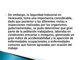  Sin embargo, la Seguridad Industrial en
Venezuela, toma una importancia considerable,
dado que posterior a las diferentes visitas e
inspecciones realizadas por los organismos
gubernamentales, se pudo determinar que gran
parte de la población trabajadora, laboraba en
condiciones precarias e inseguras, generando un
gran índice de accidentabilidad y la aparición de
enfermedades ocupacionales o enfermedades
comunes que fueron agravadas por ocasión del
trabajo
 