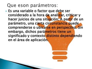  Es una variable o factor que debe ser
considerado a la hora de analizar, criticar y
hacer juicios de una situación; A partir de un
parámetro, una cierta circunstancia puede
comprenderse o ubicarse en perspectiva. Sin
embargo, dichos parámetros tiene un
significado y contexto distinto dependiendo
en el área de aplicación.
 