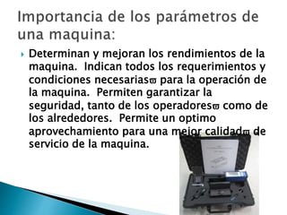  Determinan y mejoran los rendimientos de la
maquina. Indican todos los requerimientos y
condiciones necesarias para la operación de
la maquina. Permiten garantizar la
seguridad, tanto de los operadores como de
los alrededores. Permite un optimo
aprovechamiento para una mejor calidad de
servicio de la maquina.
 