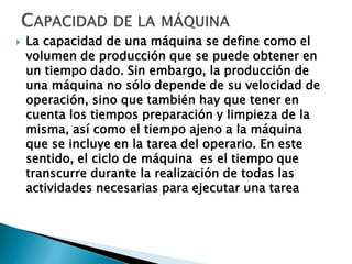  La capacidad de una máquina se define como el
volumen de producción que se puede obtener en
un tiempo dado. Sin embargo, la producción de
una máquina no sólo depende de su velocidad de
operación, sino que también hay que tener en
cuenta los tiempos preparación y limpieza de la
misma, así como el tiempo ajeno a la máquina
que se incluye en la tarea del operario. En este
sentido, el ciclo de máquina es el tiempo que
transcurre durante la realización de todas las
actividades necesarias para ejecutar una tarea
 