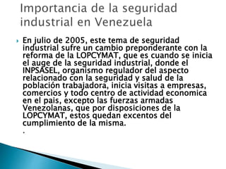  En julio de 2005, este tema de seguridad
industrial sufre un cambio preponderante con la
reforma de la LOPCYMAT, que es cuando se inicia
el auge de la seguridad industrial, donde el
INPSASEL, organismo regulador del aspecto
relacionado con la seguridad y salud de la
población trabajadora, inicia visitas a empresas,
comercios y todo centro de actividad economica
en el pais, excepto las fuerzas armadas
Venezolanas, que por disposiciones de la
LOPCYMAT, estos quedan excentos del
cumplimiento de la misma.
.
 