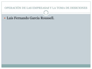 OPERACIÓN DE LAS EMPREASAS Y LA TOMA DE DESICIONES


 Luis Fernando García Roussell.
 