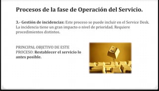 Procesos de la fase de Operación del Servicio.
3.- Gestión de incidencias: Este proceso se puede incluir en el Service Desk.
La incidencia tiene un gran impacto o nivel de prioridad. Requiere
procedimientos distintos.


PRINCIPAL OBJETIVO DE ESTE
PROCESO: Restablecer el servicio lo
antes posible.
 