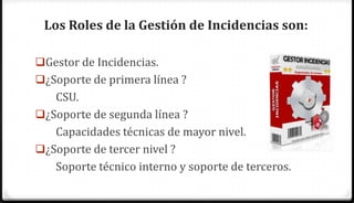 Los Roles de la Gestión de Incidencias son:

Gestor de Incidencias.
¿Soporte de primera línea ?
   CSU.
¿Soporte de segunda línea ?
   Capacidades técnicas de mayor nivel.
¿Soporte de tercer nivel ?
   Soporte técnico interno y soporte de terceros.
 