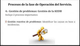 Procesos de la fase de Operación del Servicio.

4.- Gestión de problemas: Gestión de la KEDB
Incluye 2 procesos importantes:

0 Gestión reactiva de problemas: Identificar las causas en base a
  incidencias.
 