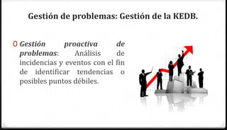 Gestión de problemas: Gestión de la KEDB.


0 Gestión      proactiva        de
 problemas:       Análisis      de
 incidencias y eventos con el   fin
 de identificar tendencias        o
 posibles puntos débiles.
 