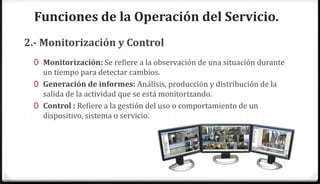 Funciones de la Operación del Servicio.
2.- Monitorización y Control
 0 Monitorización: Se refiere a la observación de una situación durante
   un tiempo para detectar cambios.
 0 Generación de informes: Análisis, producción y distribución de la
   salida de la actividad que se está monitorizando.
 0 Control : Refiere a la gestión del uso o comportamiento de un
   dispositivo, sistema o servicio.
 