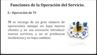 Funciones de la Operación del Servicio.
3.- Operación de TI

TI se encarga de un gran número de
operaciones aunque no haya nuevos
clientes y no sea necesario introducir
nuevos servicios, y no se produzcan
incidencias y no haya cambios.
 